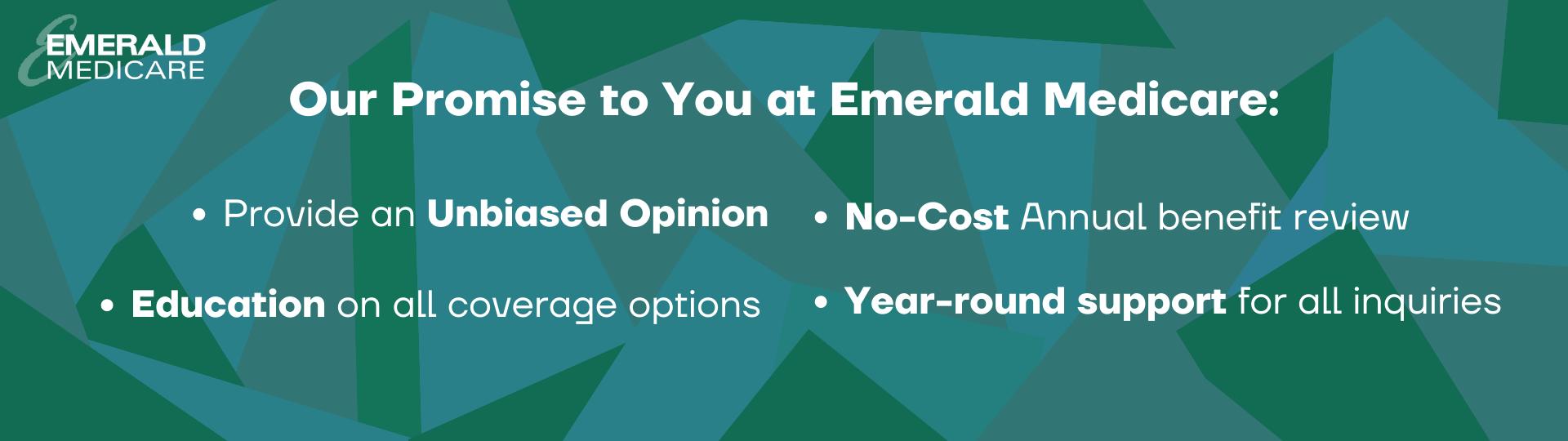 Our Promise to you at emerald medicare. Provide an unbiased opinion. No-Cost annual benefit review. Education on all coverage options. Year-round support for all inquiries